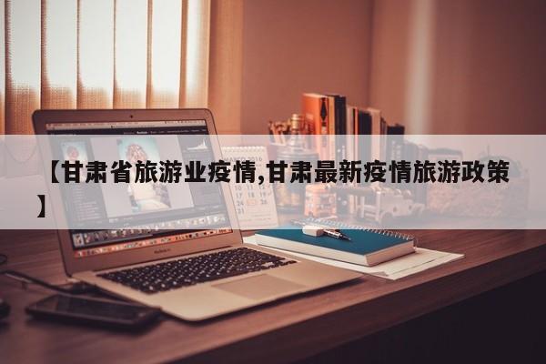 【甘肃省旅游业疫情,甘肃最新疫情旅游政策】