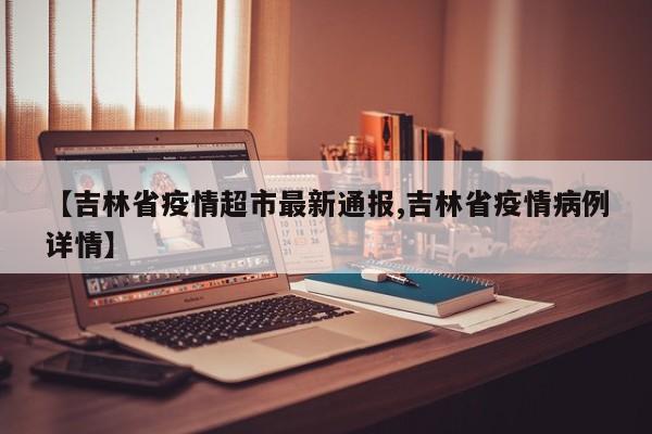 【吉林省疫情超市最新通报,吉林省疫情病例详情】
