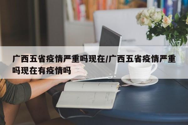 广西五省疫情严重吗现在/广西五省疫情严重吗现在有疫情吗