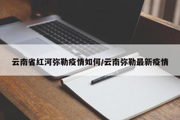 云南省红河弥勒疫情如何/云南弥勒最新疫情