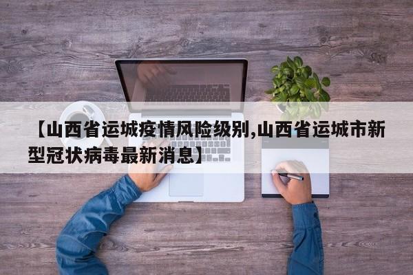 【山西省运城疫情风险级别,山西省运城市新型冠状病毒最新消息】