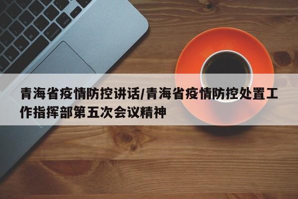 青海省疫情防控讲话/青海省疫情防控处置工作指挥部第五次会议精神