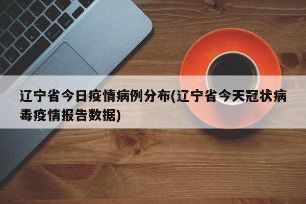 辽宁省今日疫情病例分布(辽宁省今天冠状病毒疫情报告数据)