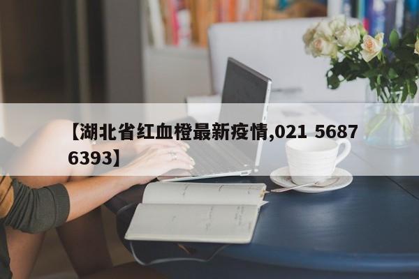 【湖北省红血橙最新疫情,021 5687 6393】