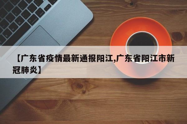 【广东省疫情最新通报阳江,广东省阳江市新冠肺炎】