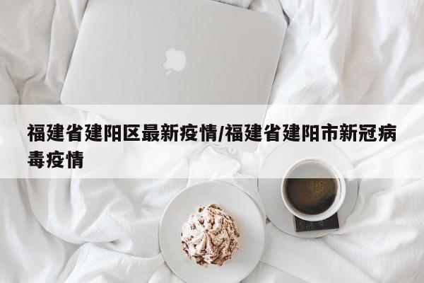 福建省建阳区最新疫情/福建省建阳市新冠病毒疫情