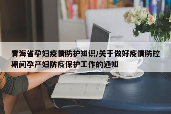 青海省孕妇疫情防护知识/关于做好疫情防控期间孕产妇防疫保护工作的通知