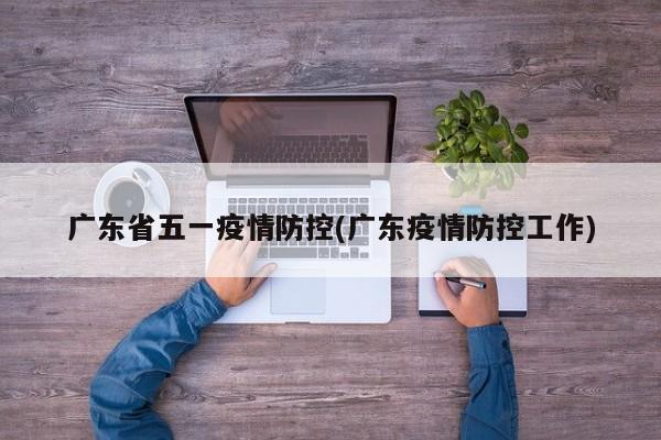 广东省五一疫情防控(广东疫情防控工作)
