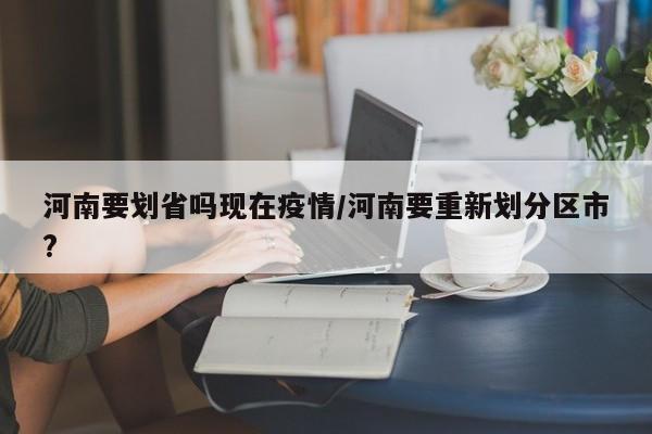 河南要划省吗现在疫情/河南要重新划分区市?