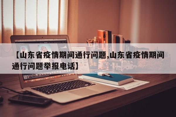 【山东省疫情期间通行问题,山东省疫情期间通行问题举报电话】