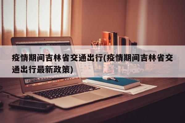 疫情期间吉林省交通出行(疫情期间吉林省交通出行最新政策)