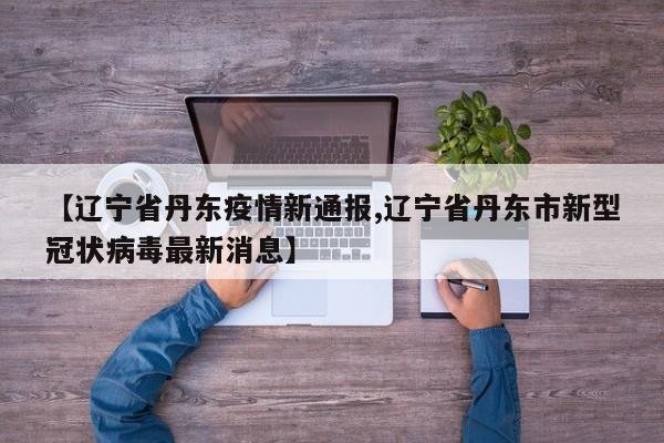 【辽宁省丹东疫情新通报,辽宁省丹东市新型冠状病毒最新消息】