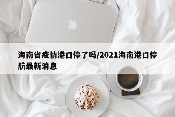海南省疫情港口停了吗/2021海南港口停航最新消息