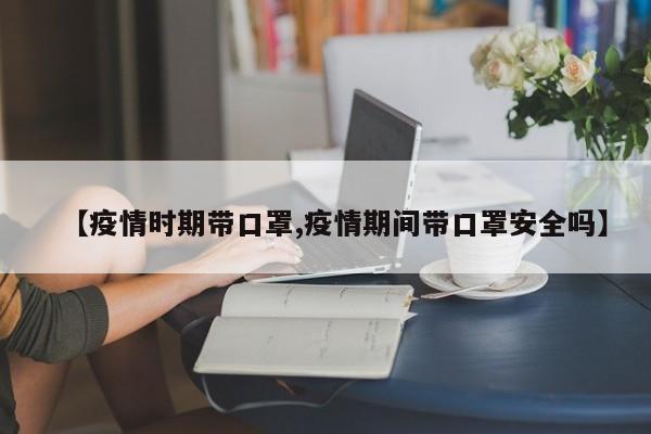 【疫情时期带口罩,疫情期间带口罩安全吗】