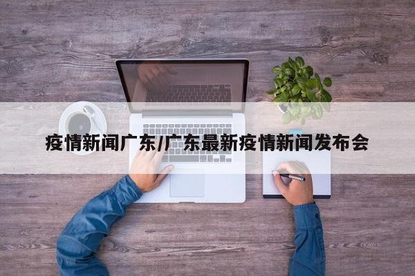 疫情新闻广东/广东最新疫情新闻发布会