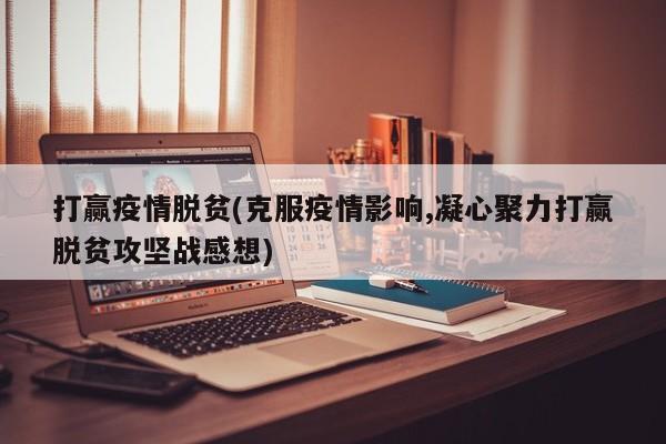 打赢疫情脱贫(克服疫情影响,凝心聚力打赢脱贫攻坚战感想)