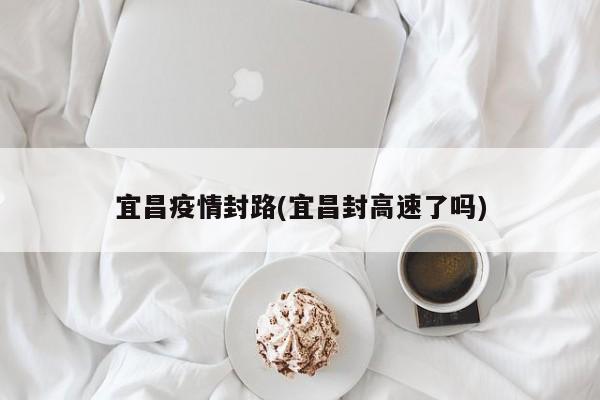 宜昌疫情封路(宜昌封高速了吗)