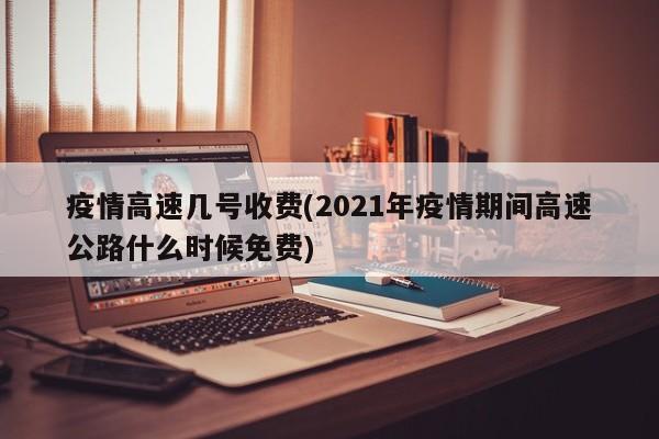 疫情高速几号收费(2021年疫情期间高速公路什么时候免费)