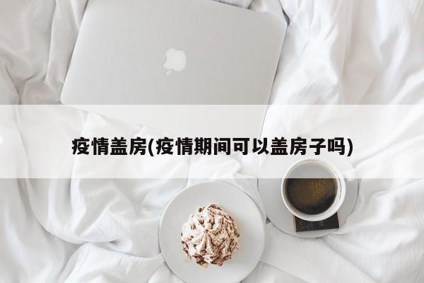 疫情盖房(疫情期间可以盖房子吗)