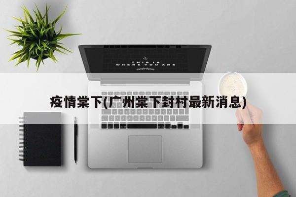 疫情棠下(广州棠下封村最新消息)