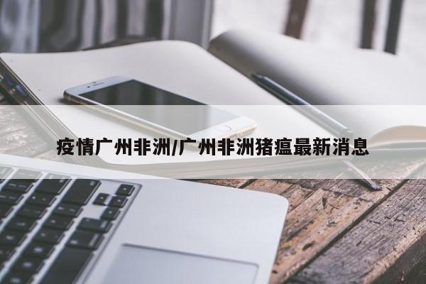 疫情广州非洲/广州非洲猪瘟最新消息